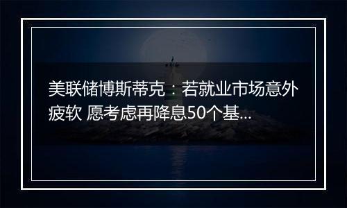 美联储博斯蒂克:若就业市场意外疲软 愿考虑再降息50个基点