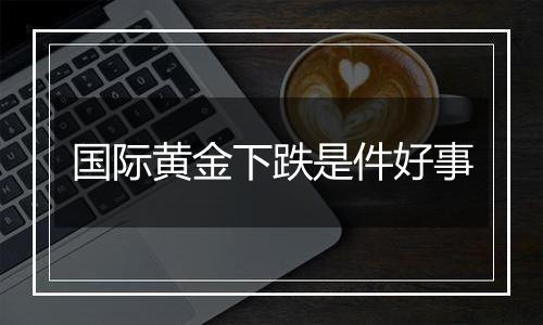 国际黄金下跌是件好事