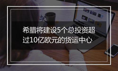 希腊将建设5个总投资超过10亿欧元的货运中心