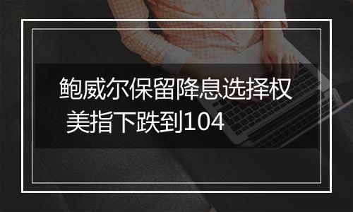 鲍威尔保留降息选择权 美指下跌到104