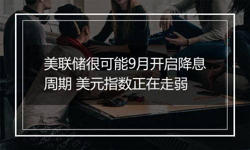 美联储很可能9月开启降息周期 美元指数正在走弱