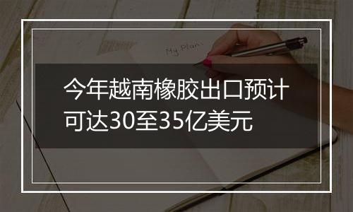 今年越南橡胶出口预计可达30至35亿美元