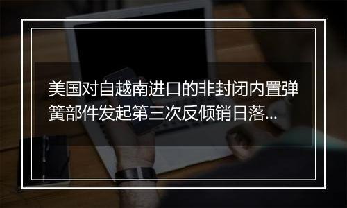 美国对自越南进口的非封闭内置弹簧部件发起第三次反倾销日落复审调查