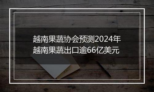 越南果蔬协会预测2024年越南果蔬出口逾66亿美元