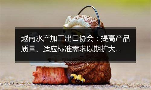 越南水产加工出口协会:提高产品质量、适应标准需求以期扩大对华水产品出口规模