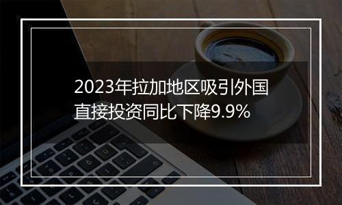 2023年拉加地区吸引外国直接投资同比下降9.9%