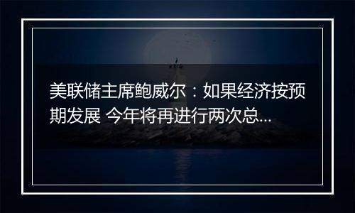 美联储主席鲍威尔:如果经济按预期发展 今年将再进行两次总幅度为50个基点的降息