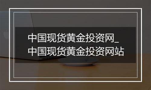 中国现货黄金投资网_中国现货黄金投资网站