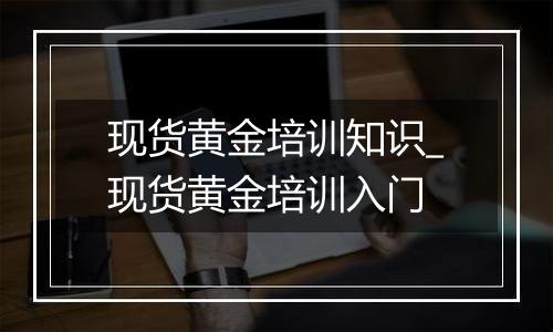 现货黄金培训知识_现货黄金培训入门