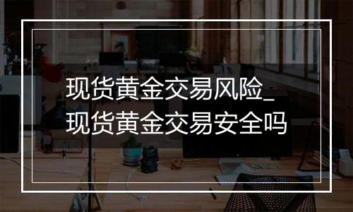 现货黄金交易风险_现货黄金交易安全吗
