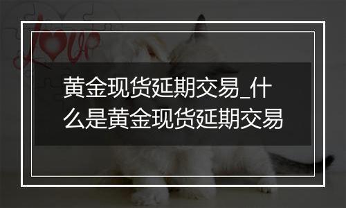 黄金现货延期交易_什么是黄金现货延期交易