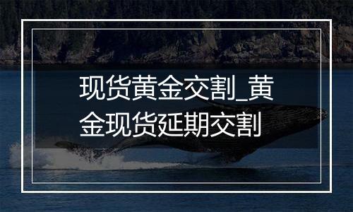 现货黄金交割_黄金现货延期交割