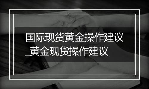 国际现货黄金操作建议_黄金现货操作建议