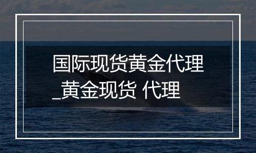 国际现货黄金代理_黄金现货 代理