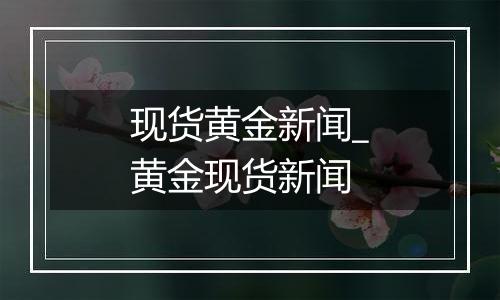 现货黄金新闻_黄金现货新闻