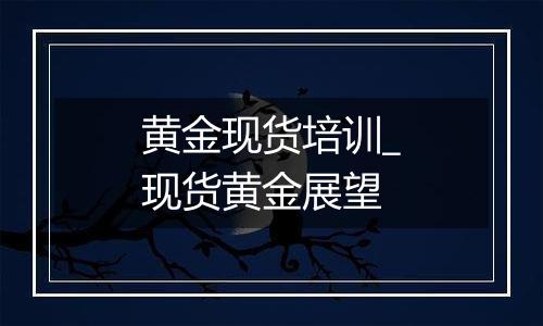 黄金现货培训_现货黄金展望