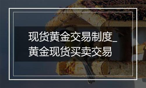 现货黄金交易制度_黄金现货买卖交易