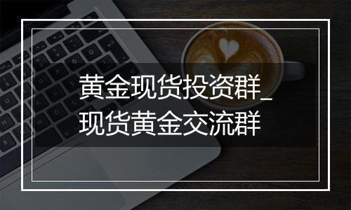 黄金现货投资群_现货黄金交流群