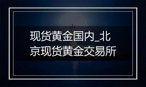 现货黄金国内_北京现货黄金交易所