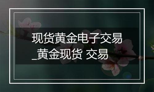 现货黄金电子交易_黄金现货 交易