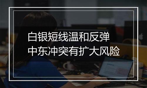 白银短线温和反弹 中东冲突有扩大风险