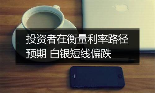投资者在衡量利率路径预期 白银短线偏跌