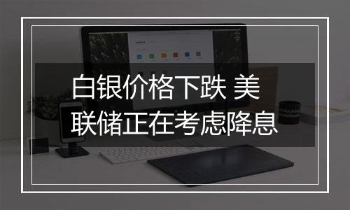 白银价格下跌 美联储正在考虑降息