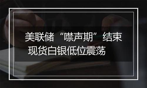美联储“噤声期”结束 现货白银低位震荡