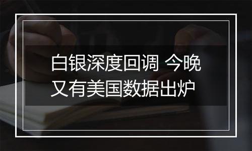 白银深度回调 今晚又有美国数据出炉