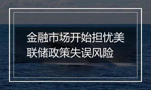 金融市场开始担忧美联储政策失误风险