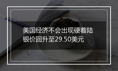美国经济不会出现硬着陆 银价回升至29.50美元