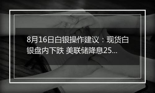 8月16日白银操作建议:现货白银盘内下跌 美联储降息25个基点几率74%