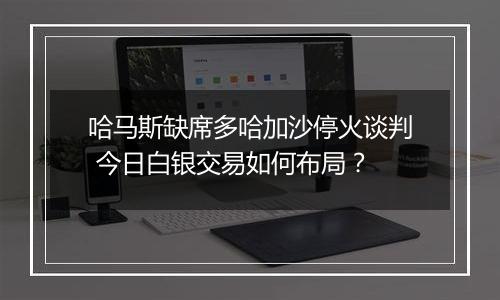 哈马斯缺席多哈加沙停火谈判 今日白银交易如何布局?