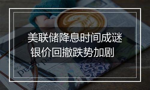 美联储降息时间成谜 银价回撤跌势加剧