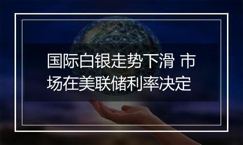 国际白银走势下滑 市场在美联储利率决定