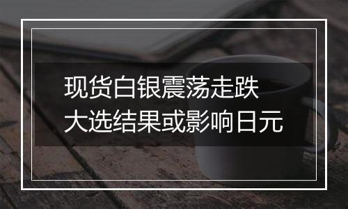 现货白银震荡走跌 大选结果或影响日元