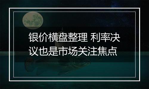 银价横盘整理 利率决议也是市场关注焦点