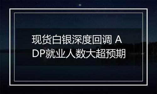 现货白银深度回调 ADP就业人数大超预期