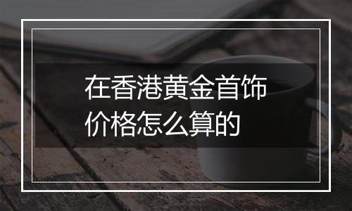 在香港黄金首饰价格怎么算的