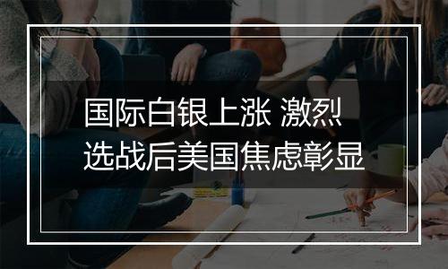 国际白银上涨 激烈选战后美国焦虑彰显