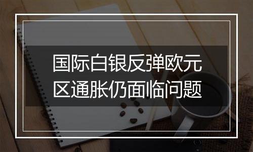 国际白银反弹欧元区通胀仍面临问题