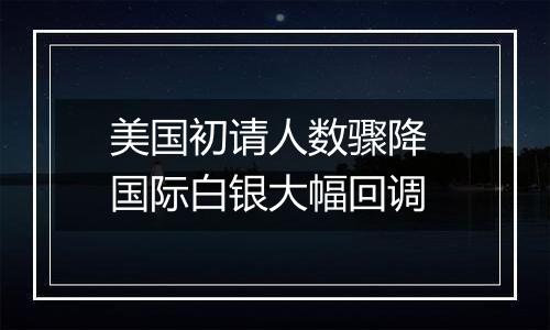 美国初请人数骤降 国际白银大幅回调