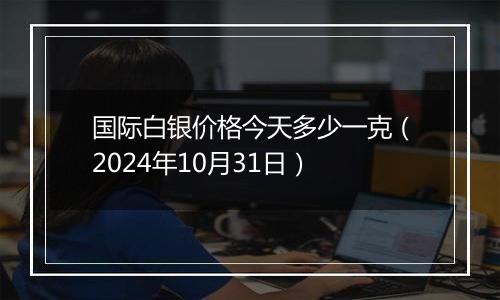 国际白银价格今天多少一克（2024年10月31日）