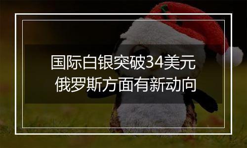 国际白银突破34美元 俄罗斯方面有新动向