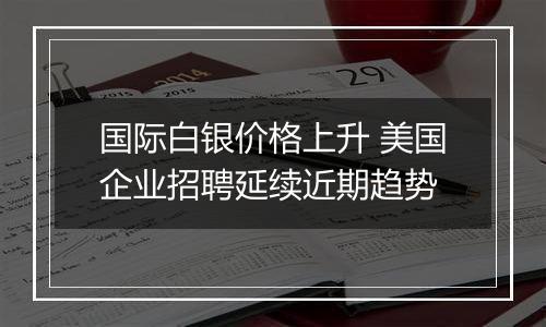 国际白银价格上升 美国企业招聘延续近期趋势