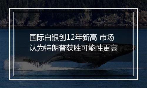 国际白银创12年新高 市场认为特朗普获胜可能性更高