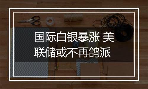 国际白银暴涨 美联储或不再鸽派