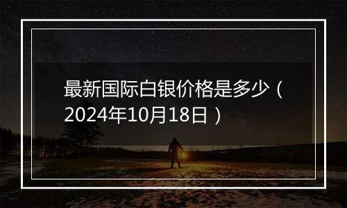 最新国际白银价格是多少(2024年10月18日)