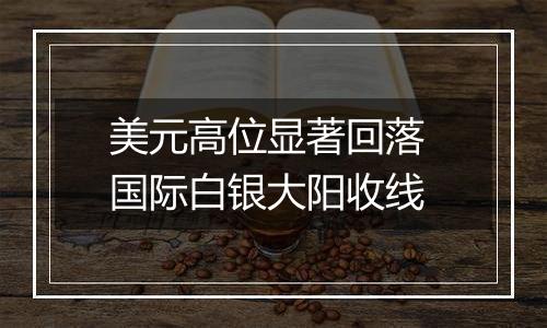 美元高位显著回落 国际白银大阳收线