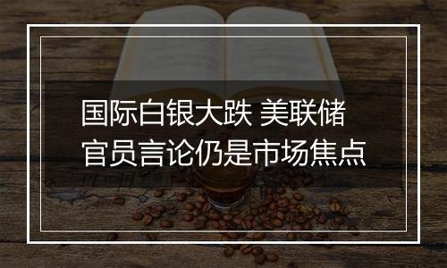 国际白银大跌 美联储官员言论仍是市场焦点